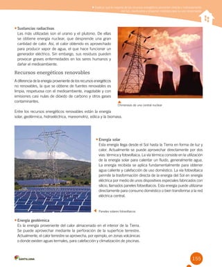 155
•	Sustancias radiactivas
Las más utilizadas son el uranio y el plutonio. De ellas
se obtiene energía nuclear, que desprende una gran
cantidad de calor. Así, el calor obtenido es aprovechado
para producir vapor de agua, el que hace funcionar un
generador eléctrico. Sin embargo, sus residuos pueden
provocar graves enfermedades en los seres humanos y
dañar el medioambiente.
Recursos energéticos renovables
A diferencia de la energía proveniente de los recursos energéticos
no renovables, la que se obtiene de fuentes renovables es
limpia, respetuosa con el medioambiente, inagotable y con
emisiones casi nulas de dióxido de carbono y otros gases
contaminantes.
Entre los recursos energéticos renovables están la energía
solar, geotérmica, hidroeléctrica, mareomotriz, eólica y la biomasa.
	 Paneles solares fotovoltaicos
•	Energía solar
Esta energía llega desde el Sol hasta la Tierra en forma de luz y
calor. Actualmente se puede aprovechar directamente por dos
vías: térmica y fotovoltaica. La vía térmica consiste en la utilización
de la energía solar para calentar un fluido, generalmente agua.
La energía recibida se aplica fundamentalmente para obtener
agua caliente y calefacción de uso doméstico. La vía fotovoltaica
permite la trasformación directa de la energía del Sol en energía
eléctrica por medio de unos dispositivos especiales fabricados con
silicio, llamados paneles fotovoltaicos. Esta energía puede utilizarse
directamente para consumo doméstico o bien transferirse a la red
eléctrica central.
•	Energía geotérmica
Es la energía proveniente del calor almacenado en el interior de la Tierra.
Se puede aprovechar mediante la perforación de la superficie terrestre.  
Actualmente, el calor terrestre se aprovecha, por ejemplo, en zonas volcánicas
o donde existen aguas termales, para calefacción y climatización de piscinas.
Chimeneas de una central nuclear
Explicar que la mayoría de los recursos energéticos provienen directa o indirectamente
del Sol, clasificarlos y proponer medidas para su uso responsable
 