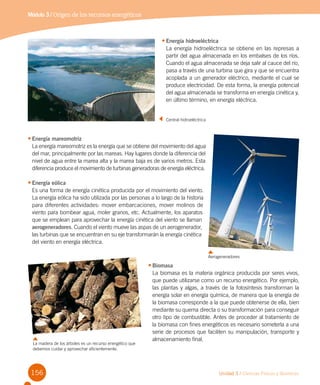 156 Unidad 3 / Ciencias Físicas y Químicas
Módulo 3 / Origen de los recursos energéticos
•	Energía mareomotriz
La energía mareomotriz es la energía que se obtiene del movimiento del agua
del mar, principalmente por las mareas. Hay lugares donde la diferencia del
nivel de agua entre la marea alta y la marea baja es de varios metros. Esta
diferencia produce el movimiento de turbinas generadoras de energía eléctrica.
•	Energía eólica
Es una forma de energía cinética producida por el movimiento del viento.
La energía eólica ha sido utilizada por las personas a lo largo de la historia
para diferentes actividades: mover embarcaciones, mover molinos de
viento para bombear agua, moler granos, etc. Actualmente, los aparatos
que se emplean para aprovechar la energía cinética del viento se llaman
aerogeneradores. Cuando el viento mueve las aspas de un aerogenerador,
las turbinas que se encuentran en su eje transformarán la energía cinética
del viento en energía eléctrica.
•	Energía hidroeléctrica
La energía hidroeléctrica se obtiene en las represas a
partir del agua almacenada en los embalses de los ríos.
Cuando el agua almacenada se deja salir al cauce del río,
pasa a través de una turbina que gira y que se encuentra
acoplada a un generador eléctrico, mediante el cual se
produce electricidad. De esta forma, la energía potencial
del agua almacenada se transforma en energía cinética y,
en último término, en energía eléctrica.
•	Biomasa
La biomasa es la materia orgánica producida por seres vivos,
que puede utilizarse como un recurso energético. Por ejemplo,
las plantas y algas, a través de la fotosíntesis transforman la
energía solar en energía química, de manera que la energía de
la biomasa corresponde a la que puede obtenerse de ella, bien
mediante su quema directa o su transformación para conseguir
otro tipo de combustible. Antes de proceder al tratamiento de
la biomasa con fines energéticos es necesario someterla a una
serie de procesos que faciliten su manipulación, transporte y
almacenamiento final.
	 Central hidroeléctrica
Aerogeneradores
La madera de los árboles es un recurso energético que
debemos cuidar y aprovechar eficientemente.
 