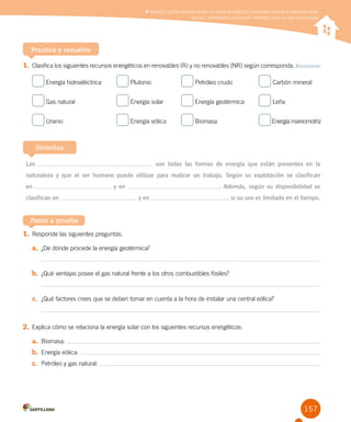 157
Practica y resuelve
1.	Clasifica los siguientes recursos energéticos en renovables (R) y no renovables (NR) según corresponda. Reconocer
Energía hidroeléctrica	 Plutonio	 Petróleo crudo	 Carbón mineral
Gas natural	 Energía solar	 Energía geotérmica	 Leña
Uranio 	 Energía eólica	 Biomasa	 Energía mareomotriz
Los son todas las formas de energía que están presentes en la
naturaleza y que el ser humano puede utilizar para realizar un trabajo. Según su explotación se clasifican
en y en . Además, según su disponibilidad se
clasifican en y en , si su uso es limitado en el tiempo.
Sintetiza
1.	Responde las siguientes preguntas.
a.	 ¿De dónde procede la energía geotérmica?
b.	 ¿Qué ventajas posee el gas natural frente a los otros combustibles fósiles?
c.	 ¿Qué factores crees que se deben tomar en cuenta a la hora de instalar una central eólica?
2.	Explica cómo se relaciona la energía solar con los siguientes recursos energéticos:
a.	 Biomasa:
b.	 Energía eólica:
c.	 Petróleo y gas natural:
Ponte a prueba
Explicar que la mayoría de los recursos energéticos provienen directa o indirectamente
del Sol, clasificarlos y proponer medidas para su uso responsable
 