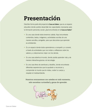 Presentación
Este libro forma parte del proyecto la Casa del Saber, que es un espacio
educativo donde podrás desarrollar las capacidades necesarias para
tu formación personal y social. ¿Qué encontrarás en la Casa del Saber?
•	 Es una casa donde todos tenemos cabida. Aquí encontrarás
contenidos, textos, imágenes y actividades escritas de una
manera sencilla y amigable, para que descubras que aprender
es entretenido.
•	 Es un espacio donde todos aprendemos a compartir y a convivir,
a través de actividades que nos invitan a reflexionar sobre los
valores y a relacionarnos mejor con los demás.
•	 Es una casa abierta al mundo, donde podrás aprender más y de
manera interactiva gracias a la tecnología.
•	 Es una casa llena de aventuras y desafíos, donde encontrarás
diferentes experiencias que te ayudarán a reconocer y
comprender el mundo que te rodea, cuidar tu cuerpo y
respetar el medioambiente.
Nosotros avanzaremos con ustedes en todo momento,
solo necesitan curiosidad y ganas de aprender.
Casa del Saber
 