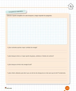 159
Calcula el aporte energético de cada desayuno y luego responde las preguntas.
Competencia matemática
•	¿Qué nutrientes aportan mayor cantidad de energía?
	
	
•	¿Qué desayuno tiene un mayor aporte de grasas, proteínas e hidratos de carbono?
	
	
•	¿Qué desayuno brinda más energía (kcal)?
	
	
•	¿Qué criterio utilizarías para decir que uno de los dos desayunos es más sano que el otro? Fundamenta.
	
	
	
 