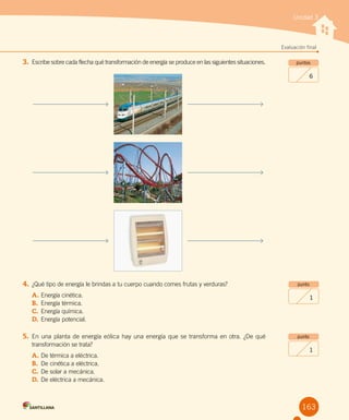 Unidad 3
Evaluación final
163
puntos
6
punto
1
punto
1
3.	 Escribe sobre cada flecha qué transformación de energía se produce en las siguientes situaciones.
4.	¿Qué tipo de energía le brindas a tu cuerpo cuando comes frutas y verduras?
A.	Energía cinética.
B.	 Energía térmica.
C.	Energía química.
D.	Energía potencial.
5.	En una planta de energía eólica hay una energía que se transforma en otra. ¿De qué
transformación se trata?
A.	De térmica a eléctrica.
B.	 De cinética a eléctrica.
C.	De solar a mecánica.
D.	De eléctrica a mecánica.
 