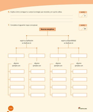 Evaluación final
ejempl
164
puntos
2
puntos
20
6.	Explica cómo consigue tu cuerpo la energía que necesita y en qué la utiliza.
7.	 Completa el siguiente mapa conceptual.
Recursos energéticos
según su explotación
se clasifican en
algunos
ejemplos son
algunos
ejemplos son
según su disponibilidad
se clasifican en
algunos
ejemplos son
algunos
ejemplos son
 