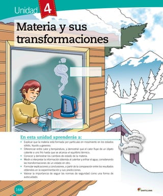 4Unidad
En esta unidad aprenderás a:
• Explicar que la materia está formada por partículas en movimiento en los estados
sólido, líquido y gaseoso.
• Diferenciar entre calor y temperatura, y demostrar que el calor fluye de un objeto
caliente a uno frío hasta que se alcanza el equilibrio térmico.
• Conocer y demostrar los cambios de estado de la materia.
• Medir e interpretar la información obtenida al calentar y enfriar el agua, considerando
las transformaciones de un estado en otro.
• Formular explicaciones y conclusiones, a partir de la comparación entre los resultados
obtenidos en la experimentación y sus predicciones.
• Valorar la importancia de seguir las normas de seguridad como una forma de
autocuidado.
Materia y sus
transformaciones
166
 