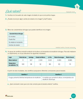 Unidad 1
¿Qué sabes?	 Evaluación inicial
1. Escribe en el recuadro de cada imagen el estado en que se encuentra el agua.
2. ¿Puedes reconocer algún cambio de estado en la imagen? ¿Cuál? Explica.
3. Marca las características del agua que puedes identificar en la imagen.
Características del agua
Es incolora
Puede fluir
Se adapta al recipiente
Cambia de estado
Habilidad científica: Formular conclusiones
4. Un grupo de científicos estudió la relación de la altura y la temperatura de ebullición del agua. Para esto realizaron
un experimento, en el que obtuvieron los siguientes resultados:
A partir de estos resultados, dos científicos propusieron diferentes conclusiones para el estudio:
a. ¿Qué conclusión crees que es la más correcta para el estudio anterior? Justifica.
167
Lugar Nivel del mar Santiago Ciudad de México La Paz Monte Aconcagua Monte Everest
Altura (metros) 0 567 2.240 3.632 6.960 8.880
Temperatura
de ebullición (°C)
100 98 92 88 83 70
Científico 1 Científico 2
El agua presenta distintas temperaturas de ebullición. A medida que aumente la altura, la temperatura de
ebullición disminuye.
 
