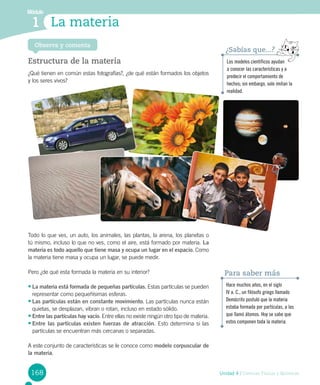 168 Unidad 4 / Ciencias Físicas y Químicas
Módulo
1 La materia
Estructura de la materia
¿Qué tienen en común estas fotografías?, ¿de qué están formados los objetos
y los seres vivos?
Todo lo que ves, un auto, los animales, las plantas, la arena, los planetas o
tú mismo, incluso lo que no ves, como el aire, está formado por materia. La
materia es todo aquello que tiene masa y ocupa un lugar en el espacio. Como
la materia tiene masa y ocupa un lugar, se puede medir.
Pero ¿de qué esta formada la materia en su interior?
•	La materia está formada de pequeñas partículas. Estas partículas se pueden
representar como pequeñísimas esferas.
•	Las partículas están en constante movimiento. Las partículas nunca están
quietas, se desplazan, vibran o rotan, incluso en estado sólido.
•	Entre las partículas hay vacío. Entre ellas no existe ningún otro tipo de materia.
•	Entre las partículas existen fuerzas de atracción. Esto determina si las
partículas se encuentran más cercanas o separadas.
A este conjunto de características se le conoce como modelo corpuscular de
la materia.
Observa y comenta
Hace muchos años, en el siglo
IV a. C., un filósofo griego llamado
Demócrito postuló que la materia
estaba formada por partículas, a las
que llamó átomos. Hoy se sabe que
estos componen toda la materia.
Para saber más
Los modelos científicos ayudan
a conocer las características y a
predecir el comportamiento de
hechos; sin embargo, solo imitan la
realidad.
¿Sabías que...?
 