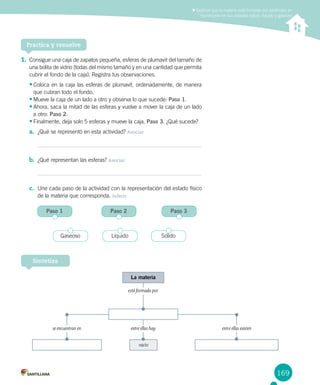 169
1.	Consigue una caja de zapatos pequeña, esferas de plumavit del tamaño de
una bolita de vidrio (todas del mismo tamaño y en una cantidad que permita
cubrir el fondo de la caja). Registra tus observaciones.
•	Coloca en la caja las esferas de plumavit, ordenadamente, de manera
que cubran todo el fondo.
•	Mueve la caja de un lado a otro y observa lo que sucede: Paso 1.
•	Ahora, saca la mitad de las esferas y vuelve a mover la caja de un lado
a otro: Paso 2.
•	Finalmente, deja solo 5 esferas y mueve la caja, Paso 3. ¿Qué sucede?
a.	 ¿Qué se representó en esta actividad? Asociar
b.	 ¿Qué representan las esferas? Asociar
c.	 Une cada paso de la actividad con la representación del estado físico
de la materia que corresponda. Inferir
Explicar que la materia está formada por partículas en
movimiento en sus estados sólido, líquido y gaseoso
Practica y resuelve
Sintetiza
La materia
vacío
está formada por
entre ellas hay entre ellas existense encuentran en
Paso 1 Paso 2 Paso 3
Gaseoso Líquido Sólido
 