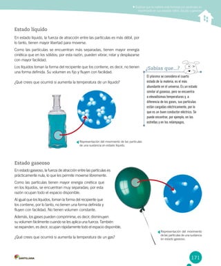 171
Estado líquido
En estado líquido, la fuerza de atracción entre las partículas es más débil, por
lo tanto, tienen mayor libertad para moverse.
Como las partículas se encuentran más separadas, tienen mayor energía
cinética que en los sólidos; por esta razón, pueden vibrar, rotar y desplazarse
con mayor facilidad.
Los líquidos toman la forma del recipiente que los contiene, es decir, no tienen
una forma definida. Su volumen es fijo y fluyen con facilidad.
¿Qué crees que ocurrirá si aumenta la temperatura de un líquido?
El plasma se considera el cuarto
estado de la materia, es el más
abundante en el universo. Es un estado
similar al gaseoso, pero se encuentra
a elevadísimas temperaturas y, a
diferencia de los gases, sus partículas
están cargadas eléctricamente, por lo
que es un buen conductor eléctrico. Se
puede encontrar, por ejemplo, en las
estrellas y en los relámpagos.
¿Sabías que...?
Explicar que la materia está formada por partículas en
movimiento en sus estados sólido, líquido y gaseoso
Estado gaseoso
En estado gaseoso, la fuerza de atracción entre las partículas es
prácticamente nula, lo que les permite moverse libremente.
Como las partículas tienen mayor energía cinética que
en los líquidos, se encuentran muy separadas; por esta
razón ocupan todo el espacio disponible.
Al igual que los líquidos, toman la forma del recipiente que
los contiene, por lo tanto, no tienen una forma definida y
fluyen con facilidad. No tienen volumen constante.
Además, los gases pueden comprimirse, es decir, disminuyen
su volumen fácilmente cuando se les aplica una fuerza. También
se expanden, es decir, ocupan rápidamente todo el espacio disponible.
¿Qué crees que ocurrirá si aumenta la temperatura de un gas?
Representación del movimiento de las partículas
de una sustancia en estado líquido.
Representación del movimiento
de las partículas de una sustancia
en estado gaseoso.
 