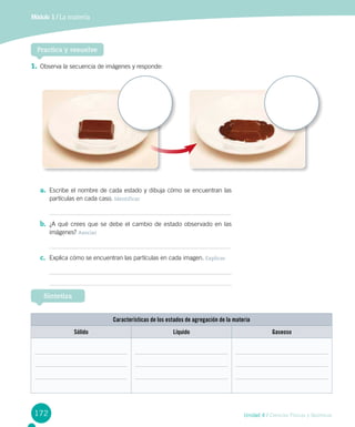 172
Módulo 1 / La materia
Unidad 4 / Ciencias Físicas y Químicas
1.	Observa la secuencia de imágenes y responde:
Practica y resuelve
a.	 Escribe el nombre de cada estado y dibuja cómo se encuentran las
partículas en cada caso. Identificar
b.	 ¿A qué crees que se debe el cambio de estado observado en las
imágenes? Asociar
c.	 Explica cómo se encuentran las partículas en cada imagen. Explicar
Sintetiza
Características de los estados de agregación de la materia
Sólido Líquido Gaseoso
 