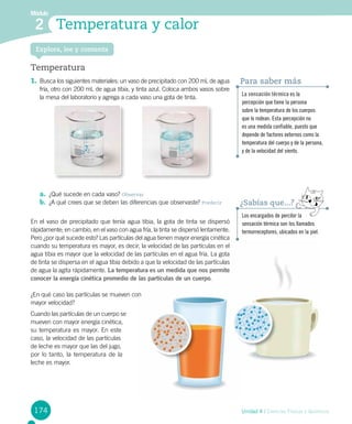 174 Unidad 4 / Ciencias Físicas y Químicas
Módulo
2 Temperatura y calor
Temperatura
1.	Busca los siguientes materiales: un vaso de precipitado con 200 mL de agua
fría, otro con 200 mL de agua tibia, y tinta azul. Coloca ambos vasos sobre
la mesa del laboratorio y agrega a cada vaso una gota de tinta.
Explora, lee y comenta
a.	 ¿Qué sucede en cada vaso? Observar
b.	 ¿A qué crees que se deben las diferencias que observaste? Predecir
En el vaso de precipitado que tenía agua tibia, la gota de tinta se dispersó
rápidamente; en cambio, en el vaso con agua fría, la tinta se dispersó lentamente.
Pero ¿por qué sucede esto? Las partículas del agua tienen mayor energía cinética
cuando su temperatura es mayor, es decir, la velocidad de las partículas en el
agua tibia es mayor que la velocidad de las partículas en el agua fría. La gota
de tinta se dispersa en el agua tibia debido a que la velocidad de las partículas
de agua la agita rápidamente. La temperatura es un medida que nos permite
conocer la energía cinética promedio de las partículas de un cuerpo.
¿En qué caso las partículas se mueven con
mayor velocidad?
Cuando las partículas de un cuerpo se
mueven con mayor energía cinética,
su temperatura es mayor. En este
caso, la velocidad de las partículas
de leche es mayor que las del jugo,
por lo tanto, la temperatura de la
leche es mayor.
La sensación térmica es la
percepción que tiene la persona
sobre la temperatura de los cuerpos
que lo rodean. Esta percepción no
es una medida confiable, puesto que
depende de factores externos como la
temperatura del cuerpo y de la persona,
y de la velocidad del viento.
Para saber más
Los encargados de percibir la
sensación térmica son los llamados
termorreceptores, ubicados en la piel.
¿Sabías que...?
 