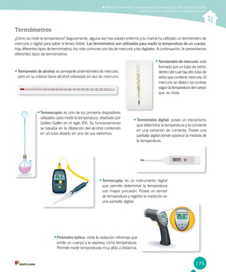 175
Diferenciar entre calor y temperatura, y demostrar que el calor fluye de un objeto
caliente a uno frío, hasta alcanzar el equilibrio térmico
Termómetros
¿Cómo se mide la temperatura? Seguramente, alguna vez has estado enfermo y tu mamá ha utilizado un termómetro de
mercurio o digital para saber si tienes fiebre. Los termómetros son utilizados para medir la temperatura de un cuerpo.
Hay diferentes tipos de termómetros; los más comunes son los de mercurio y los digitales. A continuación, te presentamos
diferentes tipos de termómetros:
•	Pirómetro óptico: mide la radiación infrarroja que
emite un cuerpo y la expresa como temperatura.
Permite medir temperaturas muy altas a distancia.
•	Termómetro de alcohol: es semejante al termómetro de mercurio,
pero en su interior tiene alcohol coloreado en vez de mercurio.
•	Termómetro digital: posee un mecanismo
que determina la temperatura y la convierte
en una variación de corriente. Posee una
pantalla digital donde aparece la medida de
la temperatura.
•	Termoscopio: es uno de los primeros dispositivos
utilizados para medir la temperatura, diseñado por
Galileo Galilei en el siglo XVI. Su funcionamiento
se basaba en la dilatación del alcohol contenido
en un tubo abierto en uno de sus extremos.
•	Termocupla: es un instrumento digital
que permite determinar la temperatura
con mayor precisión. Posee un sensor
de temperatura y registra la medición en
una pantalla digital.
•	Termómetro de mercurio: está
formado por un tubo de vidrio,
dentro del cual hay otro tubo de
vidrio que contiene mercurio. El
mercurio se dilata o se contrae
según latemperaturadel cuerpo
que se mida.
 