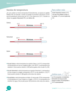 176
Módulo 2 / Temperatura y calor
Unidad 4 / Ciencias Físicas y Químicas
Escalas de temperatura
¿En qué unidad se mide la temperatura? Generalmente, se expresa en grados
Celsius (ºC); por ejemplo, cuando se entrega el pronóstico del tiempo se dice
que la temperatura mínima será de 15 ºC, y la máxima de, 25 ºC. También se
utilizan los grados Fahrenheit (ºF) y los Kelvin (K).
•	Escala Celsius: mide la temperatura en grados Celsius. Los 0 ºC corresponden
a la temperatura en que se congela el agua, y los 100 ºC, a la temperatura de  
ebullición. Esta escala se divide en 100 partes iguales entre el valor 0 y 100.
•	Escala Fahrenheit: mide la temperatura en grados Fahrenheit. La temperatura
en que el agua se congela corresponde a 32 ºF y la de ebullición, a 212 ºF.
Esta escala se divide en 180 grados entre estos dos valores.
•	Escala Kelvin: mide la temperatura en Kelvin. En esta escala, 273 K corresponden
a la temperatura en que el agua se congela, y 373 K, a la temperatura de
ebullición de agua. Esta escala posee 100 divisiones entre estos dos valores.
Los 0 K corresponden a la temperatura
teóricamente más baja que puede
alcanzar la materia. 0 K corresponden a
-273 ºC aproximadamente.
¿Sabías que...?
Existen temperaturas menores a 0 ºC,
a las que se les antepone un signo (-);
por ejemplo, -4 ºC y se lee 4 grados bajo
cero.
Para saber más
100 divisiones
0 °C 100 °C
Celsius
180 divisiones
32 °F 212 °F
Fahrenheit
100 divisiones
273 K 373 K
Kelvin
 