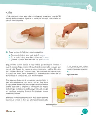177
Mayor temperatura
Diferenciar entre calor y temperatura, y demostrar que el calor fluye de un objeto
caliente a uno frío, hasta alcanzar el equilibrio térmico
Calor
¿Es lo mismo decir que hace calor o que hay una temperatura muy alta? El
calor y la temperatura no significan lo mismo; sin embargo, comúnmente se
utilizan como sinónimos.
2.	Busca un cubo de hielo y un vaso con agua tibia.
a.	 Toca con tu dedo el hielo: ¿qué sientes? Explorar
b.	 Toca con tu dedo el agua tibia: ¿qué sientes? Explorar
c.	 ¿Sentiste lo mismo al tocar el hielo y el agua? Describir
Seguramente, cuando tocaste el hielo sentiste que tu dedo se enfriaba, y
cuando tocaste el agua tibia sentiste que tu dedo se calentaba, pero ¿por qué
sucede esto? Cuando dos cuerpos se ponen en contacto y están a diferentes
temperaturas, el cuerpo que posee mayor temperatura le transfiere energía
al cuerpo que está a menor temperatura; a esta energía en tránsito, que se
transfiere de un cuerpo a otro, se le denomina calor.
Si analizamos el ejemplo de un vaso de jugo con hielo, el
jugo le transfiere calor al hielo, es decir, el calor fluye desde
el jugo al hielo. Por lo tanto, el concepto de temperatura es
distinto al de calor. La temperatura corresponde a la medida
de la energía cinética de las partículas y el calor, a la energía
en tránsito de un cuerpo de mayor temperatura a otro de
menor temperatura.
Entonces, cuando nos referimos a un día que consideramos
caluroso, lo correcto es decir que la temperatura es elevada.
Menor temperatura
Transferencia de calor
En este ejemplo, la mano, a mayor
temperatura, le transfiere calor al vaso
con jugo que está a menor temperatura.
 