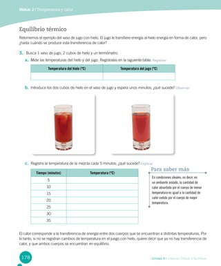 178 Unidad 4 / Ciencias Físicas y Químicas
Módulo 2 / Temperatura y calor
Equilibrio térmico
Retomemos el ejemplo del vaso de jugo con hielo. El jugo le transfiere energía al hielo energía en forma de calor, pero
¿hasta cuándo se produce esta transferencia de calor?
3.	 Busca 1 vaso de jugo, 2 cubos de hielo y un termómetro.
a.	 Mide las temperaturas del hielo y del jugo. Regístralas en la siguiente tabla: Registrar
Temperatura del hielo (ºC) Temperatura del jugo (ºC)
b.	 Introduce los dos cubos de hielo en el vaso de jugo y espera unos minutos; ¿qué sucede? Observar
c.	 Registra la temperatura de la mezcla cada 5 minutos; ¿qué sucede? Explicar
Tiempo (minutos) Temperatura (ºC)
5
10
15
20
25
30
35
En condiciones ideales, es decir, en
un ambiente aislado, la cantidad de
calor absorbido por el cuerpo de menor
temperatura es igual a la cantidad de
calor cedido por el cuerpo de mayor
temperatura.
Para saber más
El calor corresponde a la transferencia de energía entre dos cuerpos que se encuentran a distintas temperaturas. Por
lo tanto, si no se registran cambios de temperatura en el juego con hielo, quiere decir que ya no hay transferencia de
calor, y que ambos cuerpos se encuentran en equilibrio.
 