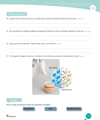 179
Sintetiza
Practica y resuelve
Diferenciar entre calor y temperatura, y demostrar que el calor fluye de un objeto
caliente a uno frío, hasta alcanzar el equilibrio térmico
4.	¿Cuáles son los instrumentos que se utilizan para medir la temperatura? Menciona tres tipos. Identificar
5.	 ¿En qué escalas de medida se registra la temperatura? Señala el nombre y el símbolo utilizado en cada caso. Identificar
6.	Explica por qué la expresión “tengo mucho calor” es incorrecta: Aplicar
7.	 En la siguiente imagen, señala con una flecha hacia dónde se produce la transferencia de calor. Aplicar
Haz un mapa conceptual usando los siguientes conceptos:
	 Temperatura	 Calor	 Equilibrio térmico
Agua caliente
Pared de la taza
 
