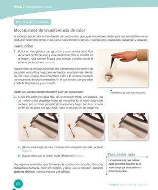 Unidad 4 / Ciencias Físicas y Químicas
Módulo 2 / Temperatura y calor
180
Explora, lee y comenta
Conducción
1.	Busca un vaso plástico con agua tibia y una cuchara de té. Pon
la cuchara dentro del vaso y toca el extremo como se muestra en
la imagen. ¿Qué sientes? Espera unos minutos y vuelve a tocar el
extremo de la cuchara. Describir
Seguramente, al principio, percibiste que la temperatura del extremo de
la cuchara estaba frío y, luego de unos minutos, lo sentiste más caliente.
En este caso, el agua tibia le transfiere calor a la cuchara mediante
un mecanismo llamado conducción, en el que ambos cuerpos están
a distinta temperatura y en contacto.
¿Todos los cuerpos pueden transferir calor por conducción?
2.	Busca tres vasos con agua tibia, una cuchara de metal, una plástica, una
de madera y tres pequeños trozos de margarina. En el extremo de cada
cuchara, pon un trozo pequeño de margarina y luego, pon las cucharas
dentro de los vasos con agua tibia, como se muestra en las imágenes.	
a.	 ¿Qué sucede luego de unos minutos con la margarina de cada cuchara?
Describir
b.	 ¿A qué crees que se deben estas diferencias? Explicar
Hay algunos materiales que favorecen la conducción de calor, llamados
conductores térmicos, como los metales; y otros, que la dificultan, llamados
aislantes térmicos, como la madera y el plástico.
La transferencia de calor también
puede darse entre dos partes de un
mismo cuerpo que se encuentren a
distinta temperatura.
Para saber más
Mecanismos de transferencia de calor
Ya sabemos que el calor se transfiere de un cuerpo a otro, pero ¿qué mecanismos existen para que esta trasferencia se
produzca? Existen tres formas en las que se puede transferir calor de un cuerpo a otro: conducción, convección y radiación.
Transferencia de calor por conducción.
 