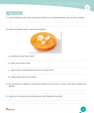 183
Diferenciar entre calor y temperatura, y demostrar que el calor fluye de un objeto
caliente a uno frío, hasta alcanzar el equilibrio térmico
Ponte a prueba
1.	¿Cuál es la diferencia entre calor y temperatura? Explica con un ejemplo definiendo cada uno de los conceptos.
2.	Observa la siguiente imagen y responde las preguntas.
a.	 ¿Desde qué cuerpo fluye el calor?
b.	 ¿Qué cuerpo recibe el calor?
c.	 ¿Qué sucede con la temperatura del cuerpo que recibe calor?
d.	 ¿Hasta cuándo fluye el calor? Explica.
3.	¿En qué situaciones cotidianas se evidencia la transferencia de calor de un cuerpo a otro? Explica mediante dos
ejemplos.
4.	¿Cuáles son los mecanismos de transferencia de calor? Explícalos brevemente.
 