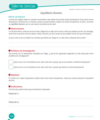 184 Unidad 4 / Ciencias Físicas y Químicas
Taller de ciencias
Marco conceptual
Cuando dos objetos están en contacto se transfiere calor desde el que tiene mayor temperatura al que tiene menor
temperatura. Al transcurrir un tiempo, ambos cuerpos tienden a adquirir la misma temperatura, es decir, alcanzan
un equilibrio térmico, por lo cual cesa la transferencia de calor.
Observaciones
Un día de invierno, antes de iniciar la clase, Diego tocó su silla con la mano y sintió que estaba muy fría. Sin embargo,
al terminar la primera hora de clases, volvió a tocarla y se dio cuenta de que estaba menos fría que al empezar.
¿A qué crees tú que se deben los cambios percibidos por Diego en su silla antes y después de la clase?
Problema de investigación
De acuerdo con la observación realizada por Diego, ¿cuál de las siguientes preguntas es más adecuada como
problema de investigación?
¿Qué ocurre con la transferencia de calor entre dos cuerpos que se encuentran a distinta temperatura?
¿Qué ocurre con la transferencia de calor entre dos cuerpos que tienen la misma temperatura?
Hipótesis
El cuerpo con mayor temperatura cederá calor al de menor temperatura, hasta que ambos alcancen el equilibrio
térmico.
Predicciones
Formula dos predicciones para el fenómeno observado.
Predicción 1:
Predicción 2:
Equilibrio térmico
Habilidad científica: Formular conclusiones
 