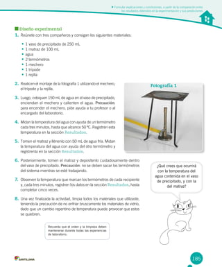 185
Formular explicaciones y conclusiones, a partir de la comparación entre
los resultados obtenidos en la experimentación y sus predicciones
Diseño experimental
1.	Reúnete con tres compañeros y consigan los siguientes materiales:
•	1 vaso de precipitado de 250 mL
•	1 matraz de 100 mL
•	agua
•	2 termómetros
•	1 mechero
•	1 trípode
•	1 rejilla
2.	Realicen el montaje de la fotografía 1 utilizando el mechero,
el trípode y la rejilla.
3.	Luego, coloquen 150 mL de agua en el vaso de precipitado,
enciendan el mechero y calienten el agua. Precaución:
para encender el mechero, pide ayuda a tu profesor o al
encargado del laboratorio.
4.	Midan la temperatura del agua con ayuda de un termómetro
cada tres minutos, hasta que alcance 50 ºC. Registren esta
temperatura en la sección Resultados.
5.	Tomen el matraz y llénenlo con 50 mL de agua fría. Midan
la temperatura del agua con ayuda del otro termómetro y
regístrenla en la sección Resultados.
6.	Posteriormente, tomen el matraz y deposítenlo cuidadosamente dentro
del vaso de precipitado. Precaución: no se deben sacar los termómetros
del sistema mientras se esté trabajando.
7.	 Observen la temperatura que marcan los termómetros de cada recipiente
y, cada tres minutos, registren los datos en la sección Resultados, hasta
completar cinco veces.
8.	Una vez finalizada la actividad, limpia todos los materiales que utilizaste,
teniendo la precaución de no enfriar bruscamente los materiales de vidrio,
dado que un cambio repentino de temperatura puede provocar que estos
se quiebren.
Recuerda que el orden y la limpieza deben
mantenerse durante todas las experiencias
de laboratorio.
Fotografía 1
¿Qué crees que ocurrirá
con la temperatura del
agua contenida en el vaso
de precipitado, y con la
del matraz?
 