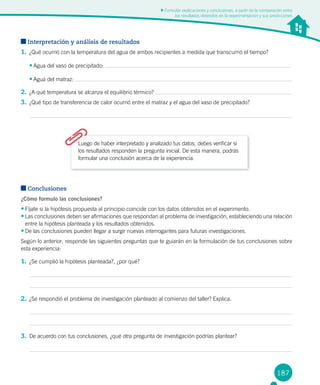 187
Formular explicaciones y conclusiones, a partir de la comparación entre
los resultados obtenidos en la experimentación y sus predicciones
Interpretación y análisis de resultados
1.	¿Qué ocurrió con la temperatura del agua de ambos recipientes a medida que transcurrió el tiempo?
•	Agua del vaso de precipitado:
•	Agua del matraz:
2.	¿A qué temperatura se alcanza el equilibrio térmico?
3.	¿Qué tipo de transferencia de calor ocurrió entre el matraz y el agua del vaso de precipitado?
Luego de haber interpretado y analizado tus datos, debes verificar si
los resultados responden la pregunta inicial. De esta manera, podrás
formular una conclusión acerca de la experiencia.
Conclusiones
¿Cómo formulo las conclusiones?
•	Fíjate si la hipótesis propuesta al principio coincide con los datos obtenidos en el experimento.
•	Las conclusiones deben ser afirmaciones que respondan al problema de investigación, estableciendo una relación
entre la hipótesis planteada y los resultados obtenidos.
•	De las conclusiones pueden llegar a surgir nuevas interrogantes para futuras investigaciones.
Según lo anterior, responde las siguientes preguntas que te guiarán en la formulación de tus conclusiones sobre
esta experiencia:
1.	¿Se cumplió la hipótesis planteada?, ¿por qué?
2.	¿Se respondió el problema de investigación planteado al comienzo del taller? Explica.
3.	De acuerdo con tus conclusiones, ¿qué otra pregunta de investigación podrías plantear?
 