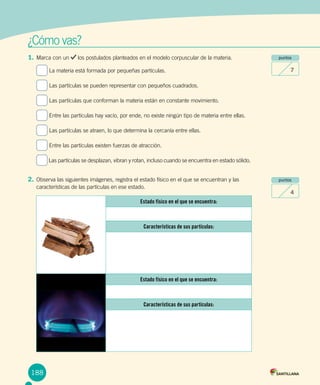 ¿Cómo vas?
188
1.	Marca con un los postulados planteados en el modelo corpuscular de la materia.
La materia está formada por pequeñas partículas.
Las partículas se pueden representar con pequeños cuadrados.
Las partículas que conforman la materia están en constante movimiento.
Entre las partículas hay vacío, por ende, no existe ningún tipo de materia entre ellas.
Las partículas se atraen, lo que determina la cercanía entre ellas.
Entre las partículas existen fuerzas de atracción.
Las partículas se desplazan, vibran y rotan, incluso cuando se encuentra en estado sólido.
2.	Observa las siguientes imágenes, registra el estado físico en el que se encuentran y las
características de las partículas en ese estado.
puntos
7
puntos
4
Estado físico en el que se encuentra:
Características de sus partículas:
Estado físico en el que se encuentra:
Características de sus partículas:
 