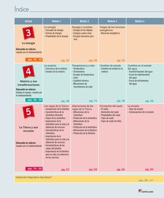 Índice
Unidad Módulo 1 Módulo 2 Módulo 3 Módulo 4
La energía
La energía
- Concepto de energía
- Formas de energía
- Propiedades de la energía
pág. 132
Energía y cambios
- Energía en los objetos
- Energía y seres vivos
- Energía necesaria para
vivir
pág. 140
Origen de los recursos
energéticos
- Recursos energéticos
pág. 152
Materia y sus
transformaciones
La materia
- Estructura de la materia
- Estados de la materia
pág. 168
Temperatura y calor
- Temperatura
- Termómetros
- Escalas de temperatura
- Calor
- Equilibrio térmico
- Mecanismos de
transferencia de calor
pág. 174
Cambios de estado
- Cambios de estado en la
materia
pág. 190
Cambios en el estado
del agua
- Transformaciones del agua
- Curva de calentamiento
del agua
- Curva de enfriamiento
del agua
pág. 196
La Tierra y sus
recursos
Las capas de la Tierra
- Composición de la biósfera
- Características de la
atmósfera terrestre
- Capas de la atmósfera
- Importancia de la
atmósfera para la vida y la
obtención de recursos
- Características de la
hidrósfera
- Importancia de la
hidrósfera para la vida y la
obtención de recursos
- Características de las
capas del planeta
- Importancia de la litósfera
para la vida y la obtención
de los recursos
pág. 212
Alteraciones de las
capas de la Tierra
- Alteraciones de la
atmósfera
- Protección de la atmósfera
- Alteraciones de la
hidrósfera
- Protección de la hidrósfera
- Alteraciones de la litósfera
- Protección de la litósfera
pág. 228
Formación del suelo
- El suelo
- Horizontes del suelo
- Propiedades del suelo
- Tipos de suelo
- Tipos de suelo de Chile
pág. 242
La erosión
- Tipos de erosión
- Consecuencias de la erosión
pág. 254
3
págs. 130 - 165
Evaluación integradora tipo Simce
MR
págs. 266 - 271
4
págs. 166 - 209
págs. 210 - 265
5
Educando en valores:
trabajo en equipo, respeto por
el medioambiente
Educando en valores:
respeto por el medioambiente
Educando en valores:
respeto por el medioambiente
 
