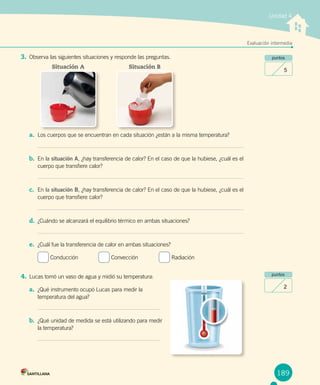 Unidad 4
Evaluación intermedia
189
puntos
5
puntos
2
3.	Observa las siguientes situaciones y responde las preguntas.
a.	 Los cuerpos que se encuentran en cada situación ¿están a la misma temperatura?
b.	 En la situación A, ¿hay transferencia de calor? En el caso de que la hubiese, ¿cuál es el
cuerpo que transfiere calor?
c.	 En la situación B, ¿hay transferencia de calor? En el caso de que la hubiese, ¿cuál es el
cuerpo que transfiere calor?
d.	 ¿Cuándo se alcanzará el equilibrio térmico en ambas situaciones?
e.	 ¿Cuál fue la transferencia de calor en ambas situaciones?
Conducción	 Convección	 Radiación
4.	Lucas tomó un vaso de agua y midió su temperatura:
a.	 ¿Qué instrumento ocupó Lucas para medir la 	
temperatura del agua?
b.	 ¿Qué unidad de medida se está utilizando para medir 	
la temperatura?
Situación A Situación B
 