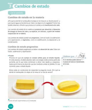 190 Unidad 4 / Ciencias Físicas y Químicas
Módulo
Cambios de estado3
Lee y comenta
Cambios de estado en la materia
¿Por qué se derrite la mantequilla si la dejas en la mesa en un día de verano?,  y
¿por qué el agua se transforma en hielo si la dejas en el congelador? Como has
podido observar, el factor que produce el cambio es la transferencia de calor.
Los cambios de estado de la materia se producen por absorción o liberación
de energía en forma de calor y se explican, en ciencias, a partir del modelo
corpuscular de la materia.
Los cambios de estado pueden ser progresivos, como la fusión, la sublimación
y la vaporización; o regresivos, como la solidificación, la deposición y la
condensación.
Cambios de estado progresivos
Los cambios de estado progresivos se deben a la absorción de calor. Estos son
fusión, sublimación y vaporización.
•	Fusión
Proceso en que un cuerpo en estado sólido pasa al estado líquido.
En este proceso, el sólido absorbe calor y la energía cinética de las partículas
aumenta, por lo que estas comienzan a vibrar más rápido y a separarse,
hasta que la fuerza de atracción que las mantenía unidas se debilita. En ese
momento pasa a estado líquido.
Ahora estás en condiciones de responder la pregunta inicial. ¿Por qué se
derrite la mantequilla si la dejas en la mesa en un día de verano?
En la naturaleza puedes observar
el proceso de fusión en el derretimiento
de la nieve.
¿Sabías que...?
Proceso de fusión experimentado por la mantequilla.
 