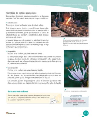 193
Conocer y demostrar los cambios de estado de la materia
Cambios de estado regresivos
Los cambios de estado regresivos se deben a la liberación
de calor. Estos son solidificación, deposición y condensación.
•	Solidificación
Proceso en el cual un líquido pasa al estado sólido.
Este proceso ocurre debido a que el líquido libera calor,
provocando que las partículas disminuyan su energía cinética
y la distancia entre ellas, por lo que aumentan su fuerza de
atracción hasta que cambian a estado sólido. Este proceso
es inverso a la fusión.
¿Has visto alguna vez este proceso? La solidificación es muy
común. Por ejemplo, en la fabricación de chocolates. En este
caso, el chocolate líquido se coloca en moldes y luego se deja
enfriar para que se solidifique.
•	Deposición
Proceso en el cual un gas pasa al estado sólido.
En este proceso, el gas libera calor transformándose directamente en un sólido
sin pasar al estado líquido. En este caso, la separación entre las partículas
disminuye, por lo que la fuerza de atracción entre ellas aumenta. Este proceso
es inverso a la sublimación.
•	Condensación
Proceso en el cual un gas pasa al estado líquido.
Este proceso ocurre cuando disminuye la temperatura debido a una liberación
de calor. En este caso, se reduce el volumen del gas y la distancia entre sus
partículas, por lo que la energía cinética también se reduce.
Las partículas quedan atrapadas por la fuerza de atracción que existe entre
ellas, provocando así que el gas se transforme en pequeñas gotas de líquido.
Un proceso muy parecido al del chocolate,
pero a distinta escala, ocurre en la
solidificación del cobre para formar láminas
o barras.
Siempre que realices una actividad en equipo debes escuchar las opiniones
y las ideas de tus compañeros, del mismo modo que ellos deben escuchar
las tuyas; así, se respetarán mutuamente.
Educando en valores
Ingresa a la página
www.casadelsaber.cl/cie/603
y conoce el proceso de elaboración
del cobre.
Conectad@s
El rocío es un ejemplo de condensación.
 