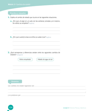 194
Módulo 3 / Cambios de estado
Unidad 4 / Ciencias Físicas y Químicas
Practica y resuelve
1.	Explica el cambio de estado que ocurre en las siguientes situaciones.
a.	 ¿Por qué, al viajar en un auto con las ventanas cerradas y en invierno,
los vidrios se empañan? Explicar
b.	 ¿Por qué cuando la lava se enfría se vuelve roca? Explicar
2.	¿Qué semejanzas y diferencias existen entre los siguientes cambios de
estados? Comparar
	
Vidrio empañado
	
Helado de agua al sol
Los cambios de estado regresivos son
;
y se producen por .
Sintetiza
 