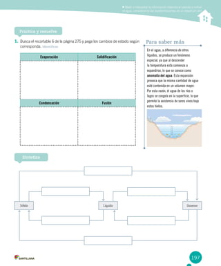 197
Medir e interpretar la información obtenida al calentar y enfriar
el agua, considerando las transformaciones de un estado en otro
Practica y resuelve
Sintetiza
En el agua, a diferencia de otros
líquidos, se produce un fenómeno
especial, ya que al descender
la temperatura esta comienza a
expandirse, lo que se conoce como
anomalía del agua. Esta expansión
provoca que la misma cantidad de agua
esté contenida en un volumen mayor.
Por esta razón, el agua de los ríos o
lagos se congela en la superficie, lo que
permite la existencia de seres vivos bajo
estos hielos.
Para saber más
Sólido Líquido Gaseoso
1.	Busca el recortable 6 de la página 275 y pega los cambios de estado según
corresponda. Identificar
Evaporación Solidificación
Condensación Fusión
 