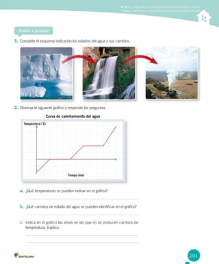 201
Medir e interpretar la información obtenida al calentar y enfriar
el agua, considerando las transformaciones de un estado en otro
Ponte a prueba
1.	Completa el esquema indicando los estados del agua y sus cambios.
2.	Observa el siguiente gráfico y responde las preguntas.
a.	 ¿Qué temperaturas se pueden indicar en el gráfico?
b.	 ¿Qué cambios de estado del agua se pueden identificar en el gráfico?
c.	 Indica en el gráfico las zonas en las que no se producen cambios de
temperatura. Explica.
Tiempo (min)
Temperatura (°C)
Curva de calentamiento del agua
 