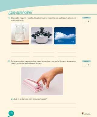 206
¿Qué aprendiste?
1.	Observa las imágenes y escribe el estado en que se encuentran sus partículas. Explica cómo
es su movimiento.
puntos
6
puntos
4
2.	Encierra con rojo el cuerpo que tiene mayor temperatura y con azul, el de menor temperatura.
Dibuja con flechas la transferencia de calor.
a.	 ¿Cuál es la diferencia entre temperatura y calor?
 