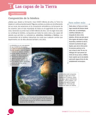 212 Unidad 5 / Ciencias de la Tierra y el Universo
Módulo
1 Las capas de la Tierra1
Lee y comenta
Composición de la biósfera
¿Sabías que, desde su formación, hace 4.650 millones de años, la Tierra ha
estado en continua transformación? Algunos cambios ocurridos son el enfriamiento
de sus rocas, las variaciones en la composición atmosférica y la formación de
los océanos; pero el más importante de todos es el surgimiento de los seres
vivos, fenómeno ocurrido hace 3.500 millones de años. Con el origen de la vida
se constituye la biósfera, compuesta por todos los seres vivos y las capas del
planeta que permiten su subsistencia: atmósfera, hidrósfera y litósfera. Los
componentes de la biósfera interactúan de modo que cualquier cambio que
experimente uno de ellos afectará también a los otros.
Hasta ahora, la Tierra es el único
lugar conocido del Universo donde
existe vida. Los astrobiólogos,
científicos dedicados a la
búsqueda de vida en otros
planetas, afirman que para que en
otros lugares del espacio se logre
desarrollar y mantener la vida es
necesaria la presencia de agua
líquida, pues solo en ella ocurren
los procesos químicos en los
que se basa la vida. Por eso, los
hallazgos de lo que parecen ser
lechos de ríos ya secos, en Marte,
hacen suponer que en ese planeta
pudo existir alguna forma de vida,
probablemente microscópica.
Para saber más
La litósfera está formada por la corteza terrestre y por la
capa más externa del manto superior. En los continentes,
su profundidad alcanza los 100 km y bajo los océanos,
desde los 50 a los 80 km.
La atmósfera es una capa gaseosa
de casi 10.000 km de espesor,
que cubre la superficie del planeta.
Además de gases, como el oxígeno
y el dióxido de carbono, contiene
partículas sólidas y líquidas en
suspensión. En ella se producen
los fenómenos meteorológicos, y
se regula la entrada y salida de
energía al planeta, evitando que
este se caliente o enfríe demasiado
cuando es de día o de noche,
respectivamente.
La hidrósfera está compuesta
por toda el agua de la Tierra
distribuida en océanos, mares,
ríos, lagos, aguas subterráneas,
glaciares, cascos polares, y en
las pequeñas gotas de agua
atmosféricas, como las que
forman las nubes y la neblina.
 