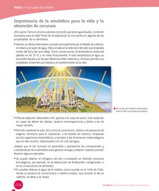 216
Módulo 1 / Las capas de laTierra
Importancia de la atmósfera para la vida y la
obtención de recursos
¿Por qué la Tierra es el único planeta conocido que tiene agua líquida, condición
necesaria para la vida? Parte de la explicación se encuentra en algunas de las
propiedades de su atmósfera:
•	Genera un efecto invernadero causado principalmente por el dióxido de carbono,
el metano y el vapor de agua. Este consiste en la retención del calor que el planeta
recibe del Sol y del que refleja. Como consecuencia, la temperatura media del
planeta es de 15 ºC y no varía bruscamente. A esta temperatura el agua se
encuentra líquida y la escasa diferencia entre máximas y mínimas permite una
estabilidad ambiental que favorece el mantenimiento de la vida.
•	Filtra la radiación ultravioleta (UV), gracias a la capa de ozono. Esta radiación
es capaz de alterar las células, destruir microorganismos y dañar a los de
mayor tamaño.
•	Permite mantener la vida, tal y como la conocemos, debido a la presencia de
oxígeno, necesario para la respiración, y de dióxido de carbono, empleado
por los organismos fotosintéticos; y también a los fenómenos meteorológicos
que en ella ocurren, relacionados con el ciclo del agua.
¿Sabías que el ser humano ha aprendido a aprovechar los componentes y
características de la atmósfera para generar energía y obtener materias primas?
Veamos algunos ejemplos:
•	Se puede obtener el nitrógeno del aire y emplearlo en distintos procesos
tecnológicos, por ejemplo, en la elaboración de fertilizantes, refrigerantes, o
en la conservación de alimentos.
•	Es posible obtener el agua de la neblina, como sucede en el norte de Chile,
donde se produce la camanchaca o neblina costera, que durante el día se
calienta, se eleva y se disipa.
De no ser por el efecto invernadero,
todo el calor se escaparía al espacio.
Unidad 5 / Ciencias de la Tierra y el Universo
 