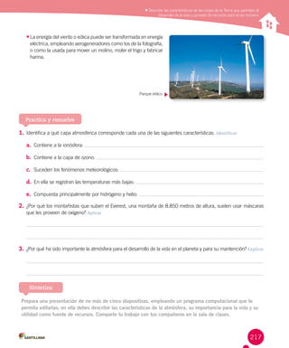 217
•	La energía del viento o eólica puede ser transformada en energía
eléctrica, empleando aerogeneradores como los de la fotografía,
o como la usada para mover un molino, moler el trigo y fabricar
harina.
Practica y resuelve
1.	Identifica a qué capa atmosférica corresponde cada una de las siguientes características. Identificar
a.	 Contiene a la ionósfera:
b.	 Contiene a la capa de ozono:
c.	 Suceden los fenómenos meteorológicos:
d.	 En ella se registran las temperaturas más bajas:
e.	 Compuesta principalmente por hidrógeno y helio:
2.	¿Por qué los montañistas que suben el Everest, una montaña de 8.850 metros de altura, suelen usar máscaras
que les proveen de oxígeno? Aplicar
3.	¿Por qué ha sido importante la atmósfera para el desarrollo de la vida en el planeta y para su mantención? Explicar
Prepara una presentación de no más de cinco diapositivas, empleando un programa computacional que te
permita editarlas; en ella debes describir las características de la atmósfera, su importancia para la vida y su
utilidad como fuente de recursos. Comparte tu trabajo con tus compañeros en la sala de clases.
Sintetiza
Parque eólico
Describir las características de las capas de la Tierra que permiten el
desarrollo de la vida y proveen de recursos para el ser humano
 