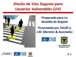 Diseño de Vías Seguras para
Usuarios Vulnerables (UV)
Preparado para La
Alcaldía de Bogotá

Presentado por SSUAT y
J.M. Morales & Asociados

0-1

 