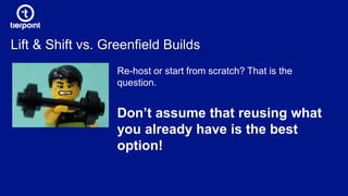 Lift & Shift vs. Greenfield Builds
Re-host or start from scratch? That is the
question.
Don’t assume that reusing what
you already have is the best
option!
 
