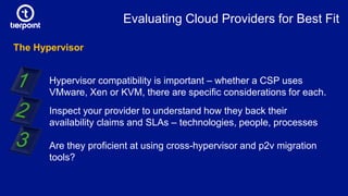 The Hypervisor
Hypervisor compatibility is important – whether a CSP uses
VMware, Xen or KVM, there are specific considerations for each.
Inspect your provider to understand how they back their
availability claims and SLAs – technologies, people, processes
Are they proficient at using cross-hypervisor and p2v migration
tools?
Evaluating Cloud Providers for Best Fit
 