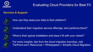 Services & Support
How can they seed your data to their platform?
Understand their migration service offerings; who performs them?
What is their typical installation and does it fit with your needs?
For more insights, tips from the cloud migration trenches, visit
TierPoint.com: Resources > Whitepapers > Simplify Cloud Migration.
Evaluating Cloud Providers for Best Fit
 