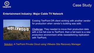 Entertainment Industry: Major Cable TV Network
Existing TierPoint DR client working with another vendor
for production when vendor’s building was sold.
Challenge: They needed to move their production data
with a live fail over to TierPoint, then a fail back to a new
production environment while reestablishing replication
with TierPoint.
Solution: A TierPoint Private Cloud using VMware Site Recovery Manager
Case Study
 