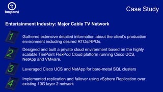 Entertainment Industry: Major Cable TV Network
Gathered extensive detailed information about the client’s production
environment including desired RTOs/RPOs.
Designed and built a private cloud environment based on the highly
scalable TierPoint FlexPod Cloud platform running Cisco UCS,
NetApp and VMware.
Leveraged Cisco UCS and NetApp for bare-metal SQL clusters
Implemented replication and failover using vSphere Replication over
existing 10G layer 2 network
Case Study
 