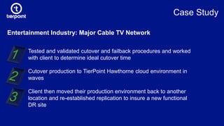 Entertainment Industry: Major Cable TV Network
Tested and validated cutover and failback procedures and worked
with client to determine ideal cutover time
Cutover production to TierPoint Hawthorne cloud environment in
waves
Client then moved their production environment back to another
location and re-established replication to insure a new functional
DR site
Case Study
 