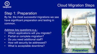 Cloud Migration Steps
Step 1: Preparation
By far, the most successful migrations we see
have significant preparation and testing in
common.
Address key questions e.g.:
• Which applications will you migrate?
• Partial or complete migration?
• Do you need additional staff?
• How will security be addressed?
• What is acceptable downtime?
Preparation
 