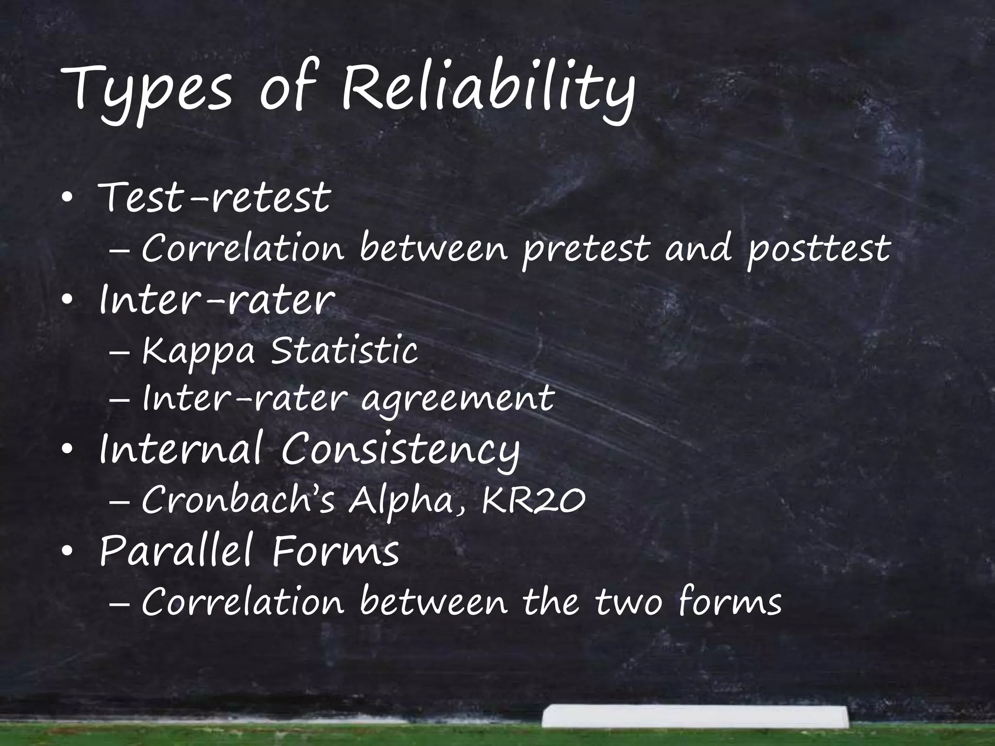 Types of Reliability
• Test-retest
– Correlation between pretest and posttest
• Inter-rater
– Kappa Statistic
– Inter-rater agreement
• Internal Consistency
– Cronbach’s Alpha, KR20
• Parallel Forms
– Correlation between the two forms
 