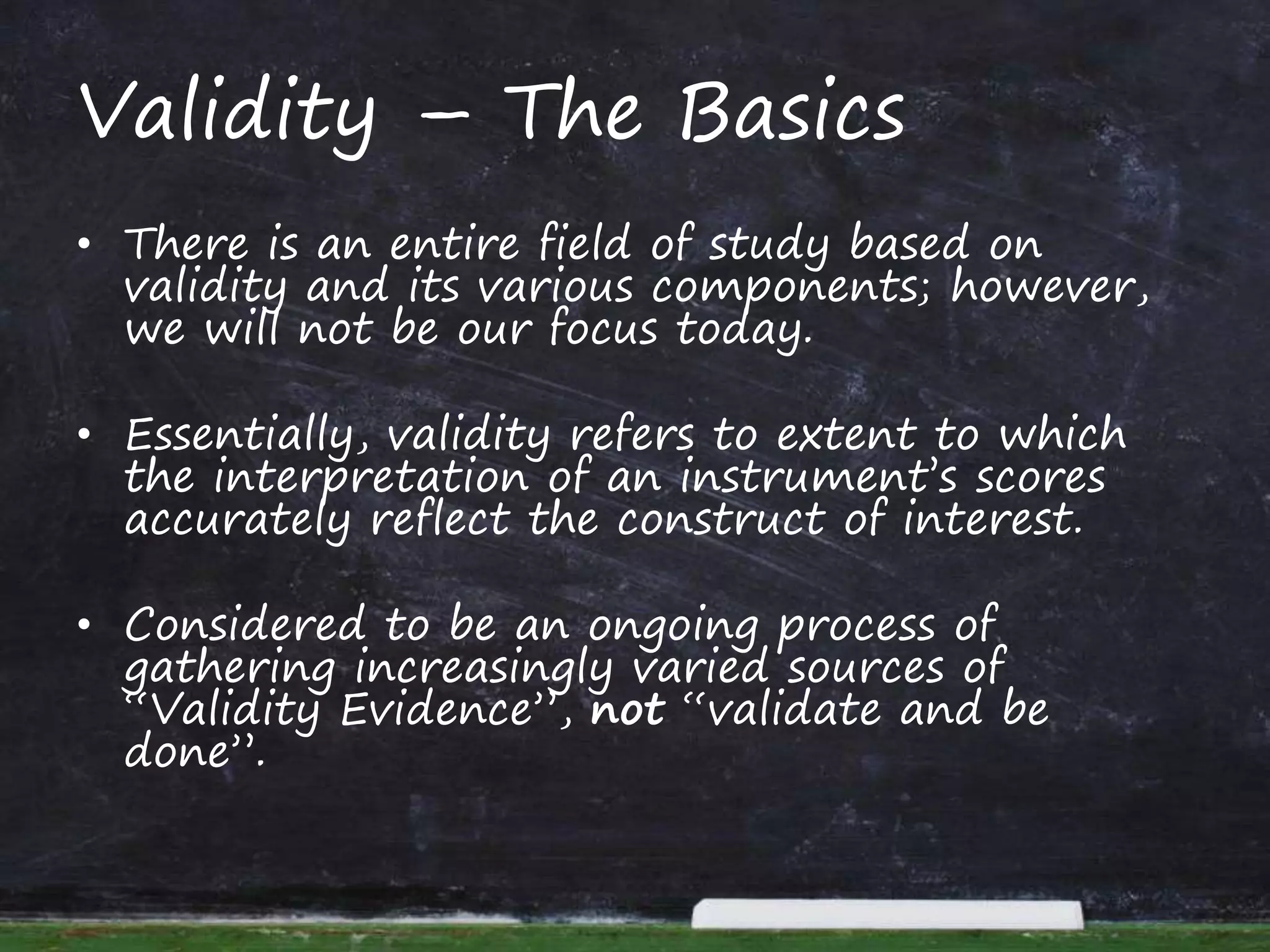 Validity – The Basics
• There is an entire field of study based on
validity and its various components; however,
we will not be our focus today.
• Essentially, validity refers to extent to which
the interpretation of an instrument’s scores
accurately reflect the construct of interest.
• Considered to be an ongoing process of
gathering increasingly varied sources of
“Validity Evidence”, not “validate and be
done”.
 
