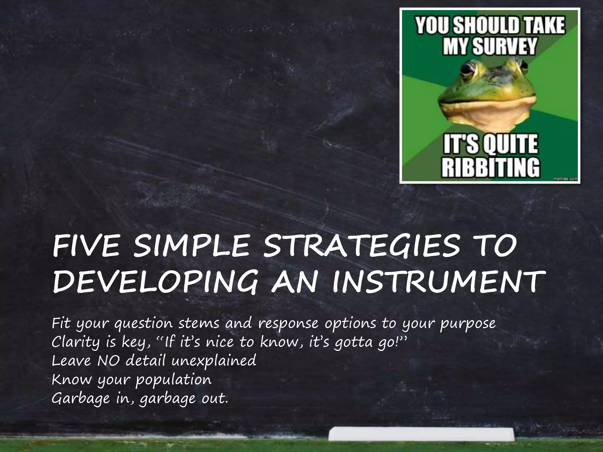 Fit your question stems and response options to your purpose
Clarity is key, “If it’s nice to know, it’s gotta go!”
Leave NO detail unexplained
Know your population
Garbage in, garbage out.
FIVE SIMPLE STRATEGIES TO
DEVELOPING AN INSTRUMENT
 