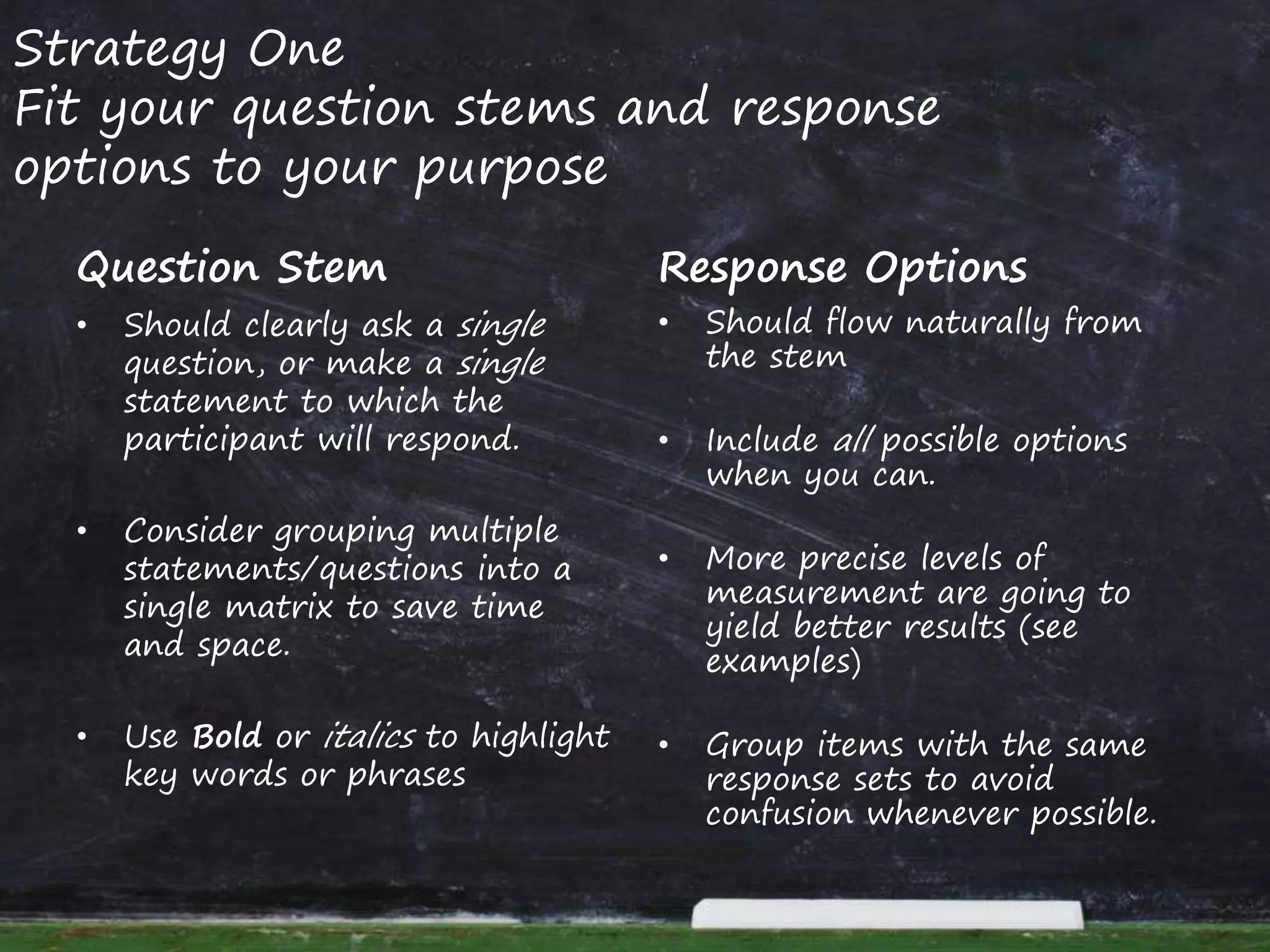 Strategy One
Fit your question stems and response
options to your purpose
Question Stem
• Should clearly ask a single
question, or make a single
statement to which the
participant will respond.
• Consider grouping multiple
statements/questions into a
single matrix to save time
and space.
• Use Bold or italics to highlight
key words or phrases
Response Options
• Should flow naturally from
the stem
• Include all possible options
when you can.
• More precise levels of
measurement are going to
yield better results (see
examples)
• Group items with the same
response sets to avoid
confusion whenever possible.
 