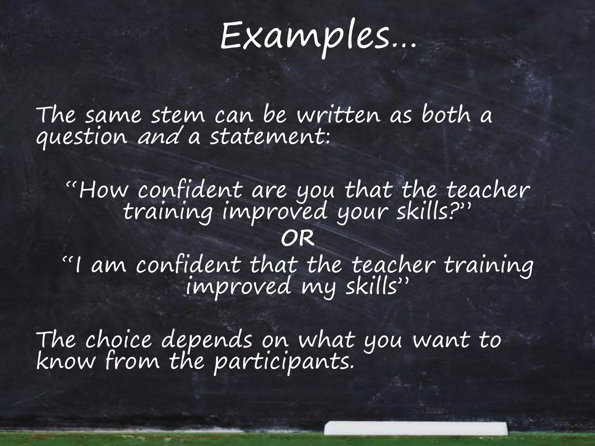 Examples…
The same stem can be written as both a
question and a statement:
“How confident are you that the teacher
training improved your skills?”
OR
“I am confident that the teacher training
improved my skills”
The choice depends on what you want to
know from the participants.
 