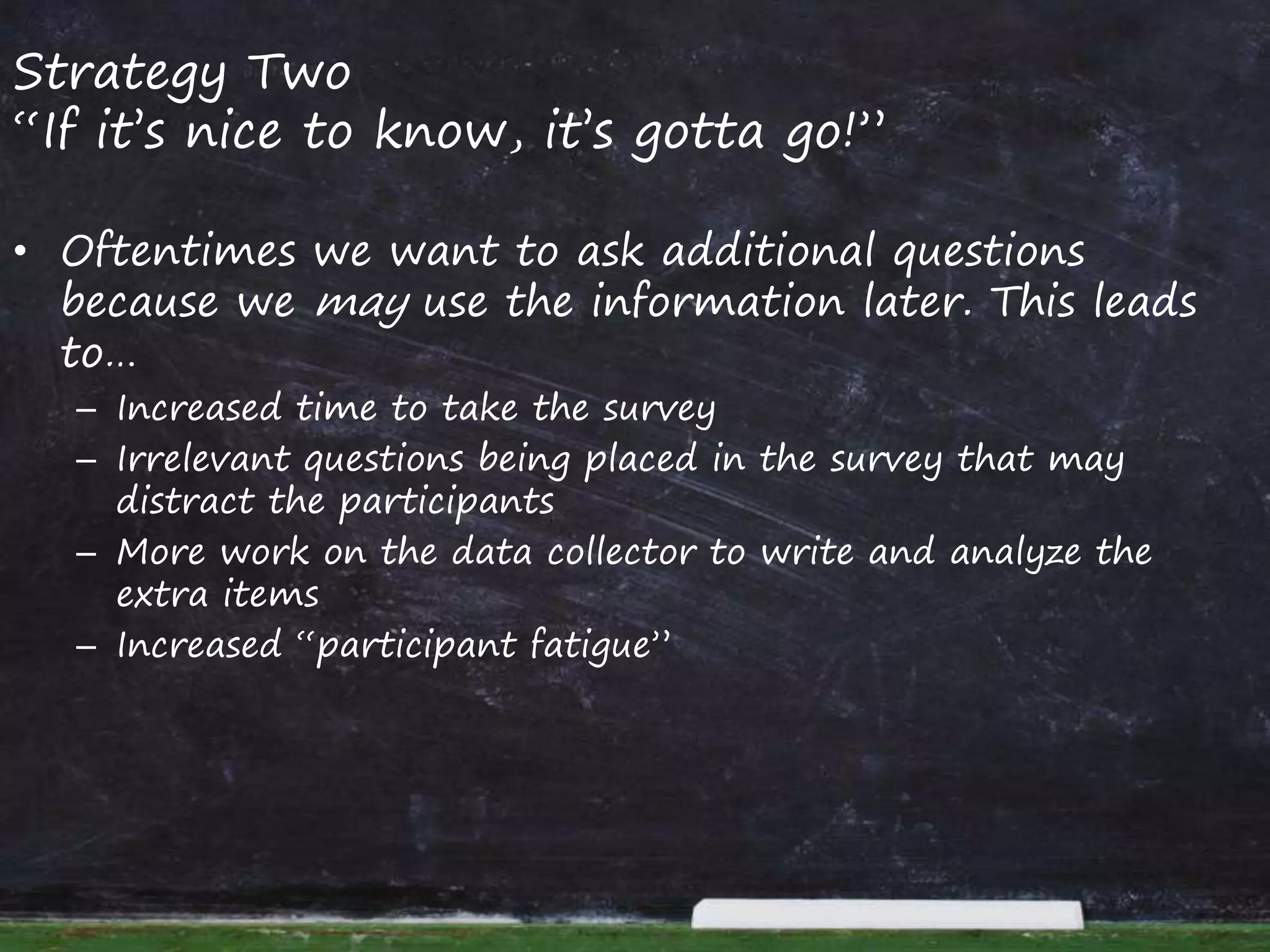 Strategy Two
“If it’s nice to know, it’s gotta go!”
• Oftentimes we want to ask additional questions
because we may use the information later. This leads
to…
– Increased time to take the survey
– Irrelevant questions being placed in the survey that may
distract the participants
– More work on the data collector to write and analyze the
extra items
– Increased “participant fatigue”
 